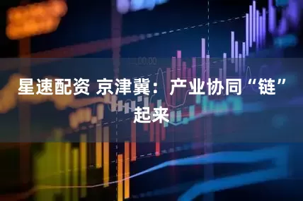 星速配资 京津冀：产业协同“链”起来