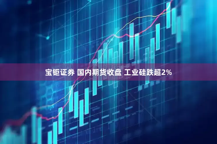 宝钜证券 国内期货收盘 工业硅跌超2%