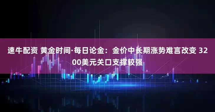 速牛配资 黄金时间·每日论金：金价中长期涨势难言改变 3200美元关口支撑较强