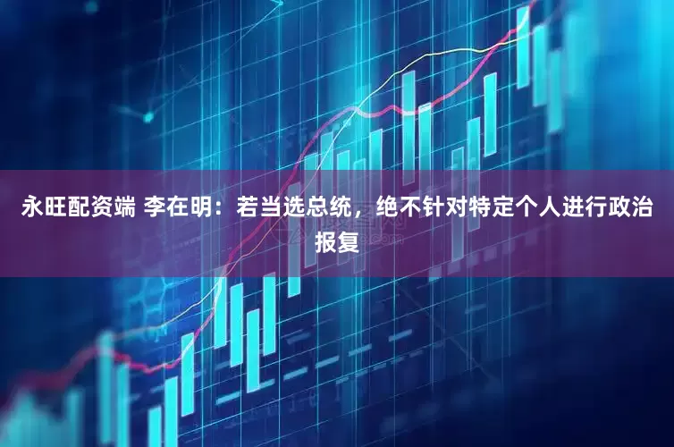 永旺配资端 李在明：若当选总统，绝不针对特定个人进行政治报复