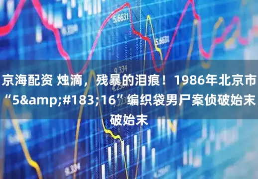 京海配资 烛滴，残暴的泪痕！1986年北京市“5&#183;16”编织袋男尸案侦破始末