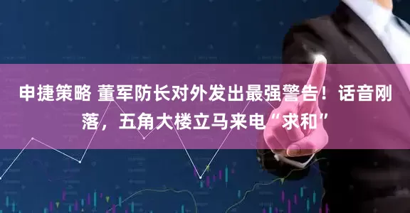 申捷策略 董军防长对外发出最强警告！话音刚落，五角大楼立马来电“求和”
