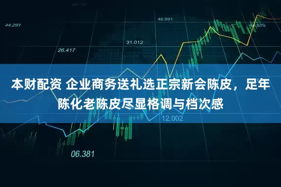 本财配资 企业商务送礼选正宗新会陈皮，足年陈化老陈皮尽显格调与档次感