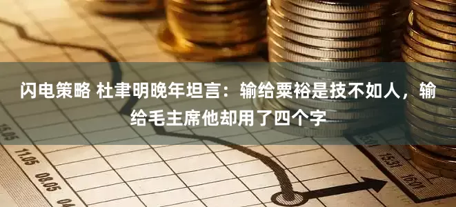 闪电策略 杜聿明晚年坦言：输给粟裕是技不如人，输给毛主席他却用了四个字