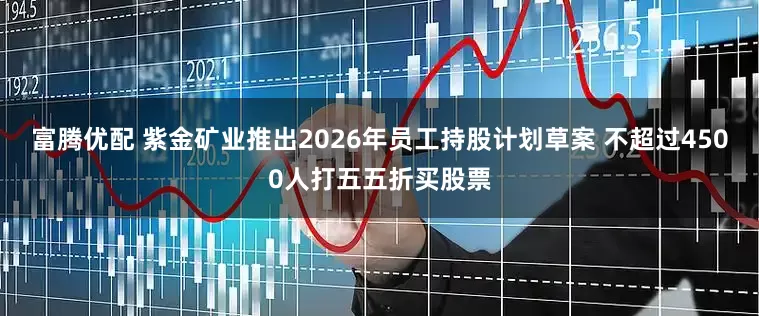 富腾优配 紫金矿业推出2026年员工持股计划草案 不超过4500人打五五折买股票