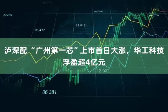 泸深配 “广州第一芯”上市首日大涨，华工科技浮盈超4亿元