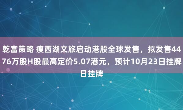 乾富策略 瘦西湖文旅启动港股全球发售，拟发售4476万股H股最高定价5.07港元，预计10月23日挂牌